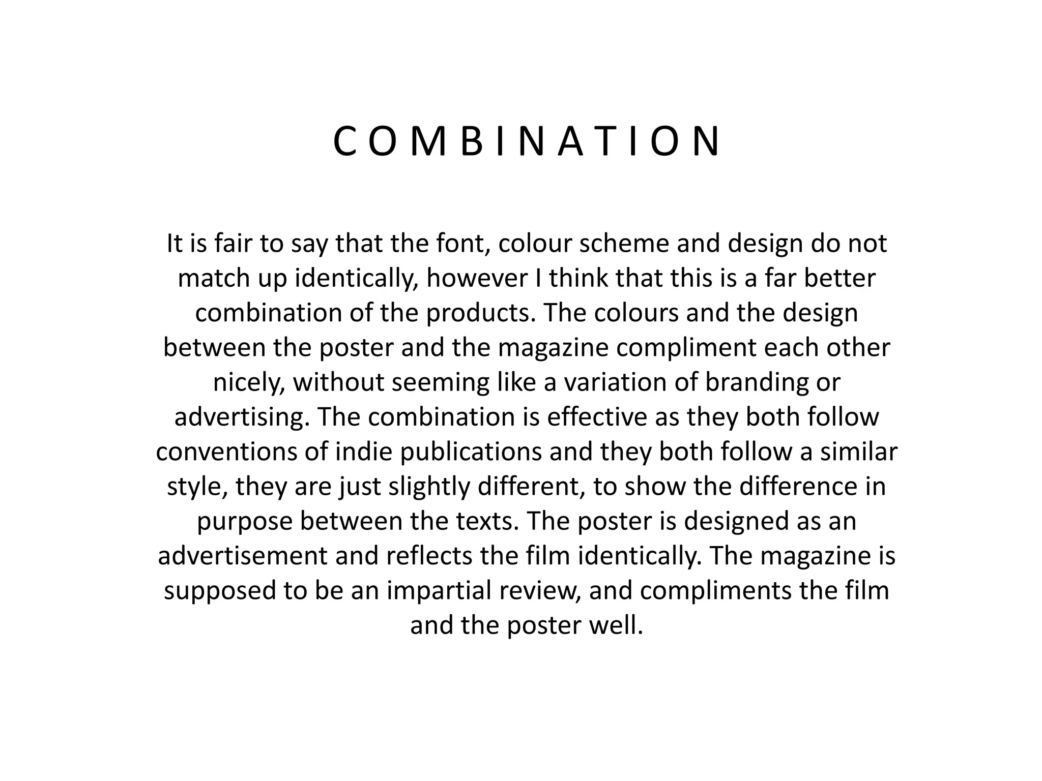 C O M B I N A T I O N
It is fair to say that the font, colour scheme and design do not
match up identically, however I think that this is a far better
combination of the products. The colours and the design
between the poster and the magazine compliment each other
nicely, without seeming like a variation of branding or
advertising. The combination is effective as they both follow
conventions of indie publications and they both follow a similar
style, they are just slightly different, to show the difference in
purpose between the texts. The poster is designed as an
advertisement and reflects the film identically. The magazine is
supposed to be an impartial review, and compliments the film
and the poster well.
 