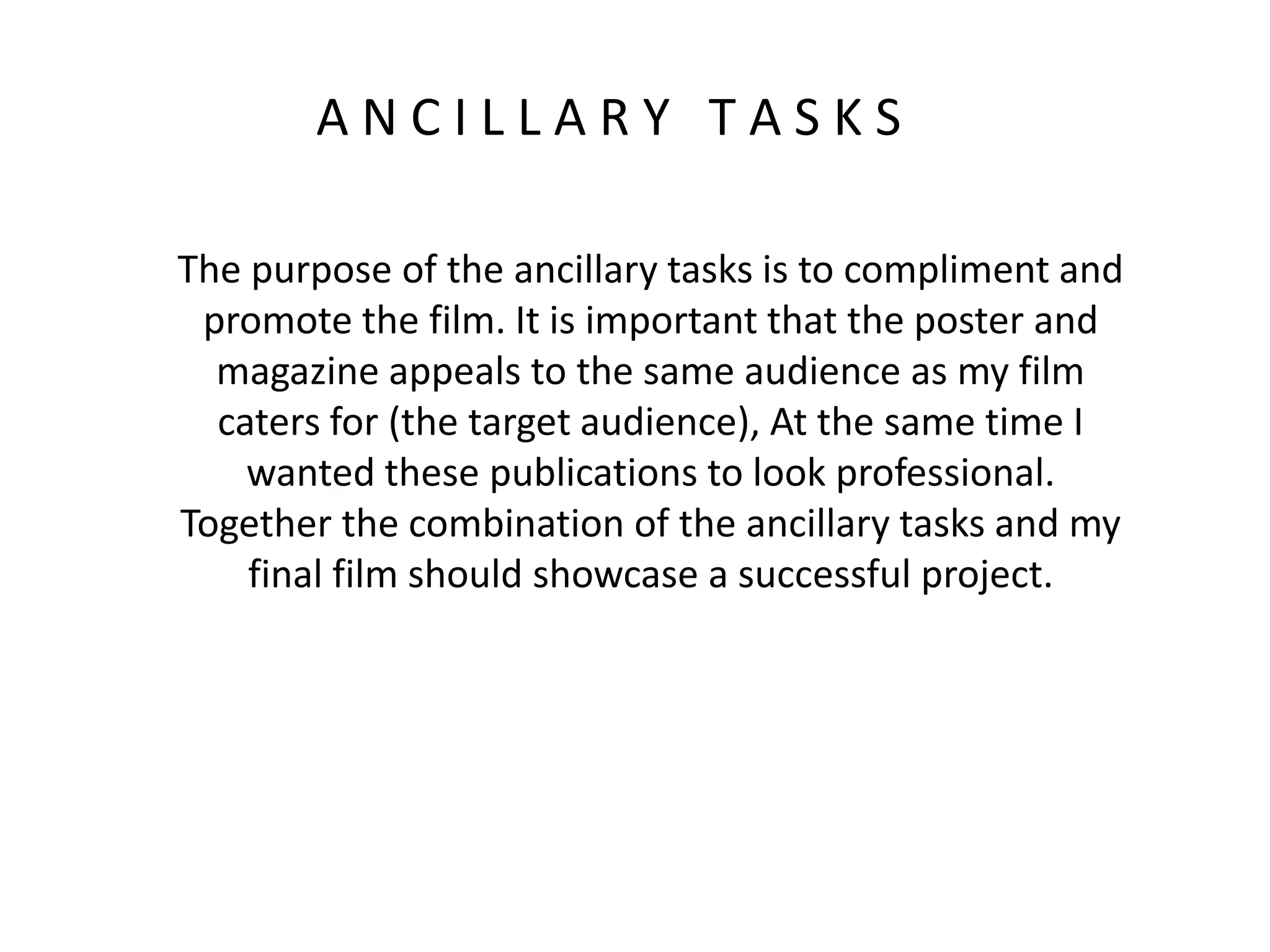 A N C I L L A R Y T A S K S
The purpose of the ancillary tasks is to compliment and
promote the film. It is important that the poster and
magazine appeals to the same audience as my film
caters for (the target audience), At the same time I
wanted these publications to look professional.
Together the combination of the ancillary tasks and my
final film should showcase a successful project.
 