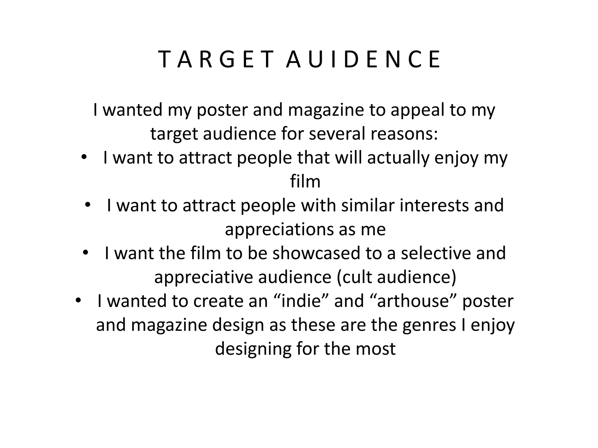 T A R G E T A U I D E N C E
I wanted my poster and magazine to appeal to my
target audience for several reasons:
• I want to attract people that will actually enjoy my
film
• I want to attract people with similar interests and
appreciations as me
• I want the film to be showcased to a selective and
appreciative audience (cult audience)
• I wanted to create an “indie” and “arthouse” poster
and magazine design as these are the genres I enjoy
designing for the most
 