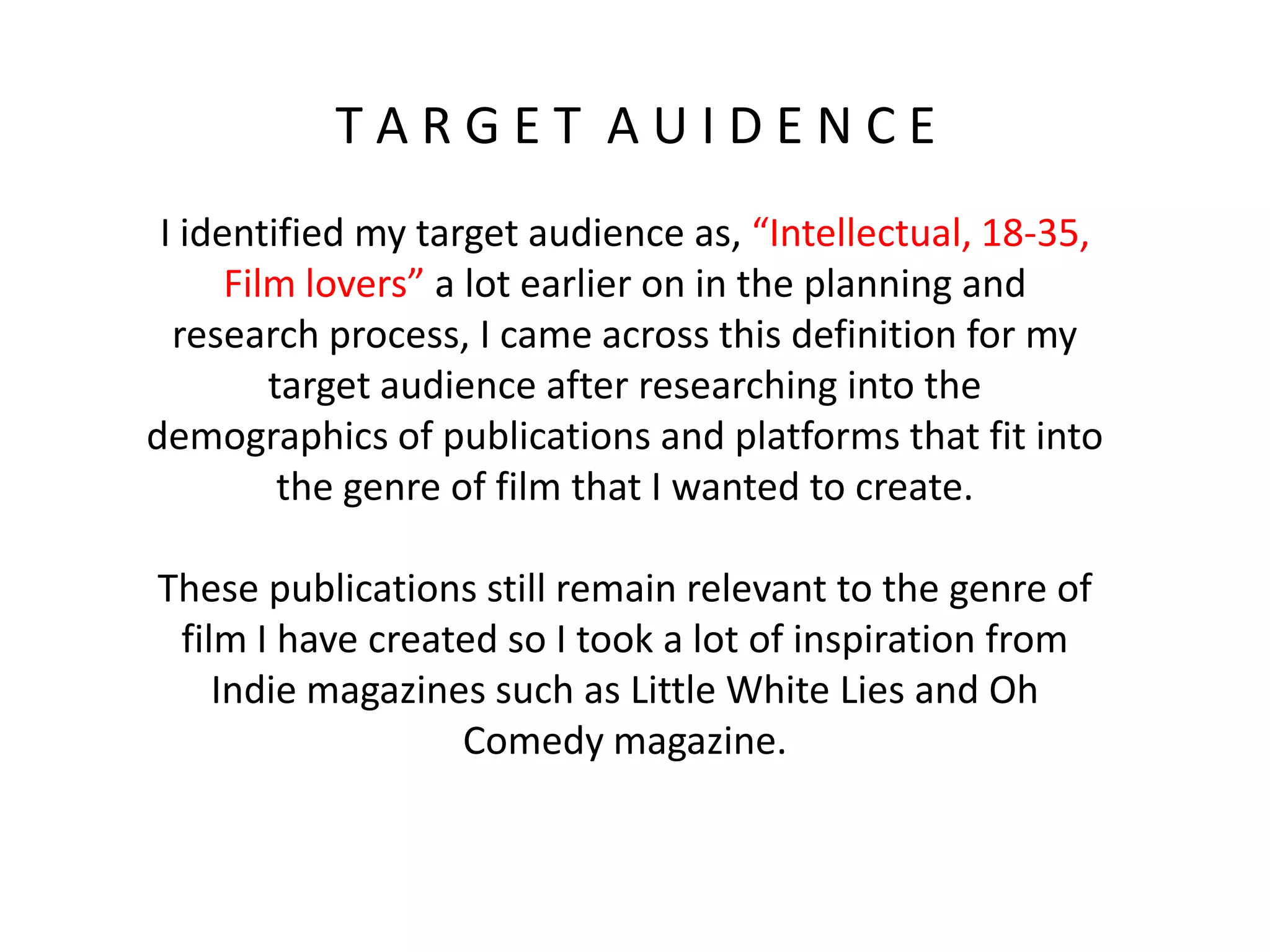 T A R G E T A U I D E N C E
I identified my target audience as, “Intellectual, 18-35,
Film lovers” a lot earlier on in the planning and
research process, I came across this definition for my
target audience after researching into the
demographics of publications and platforms that fit into
the genre of film that I wanted to create.
These publications still remain relevant to the genre of
film I have created so I took a lot of inspiration from
Indie magazines such as Little White Lies and Oh
Comedy magazine.
 