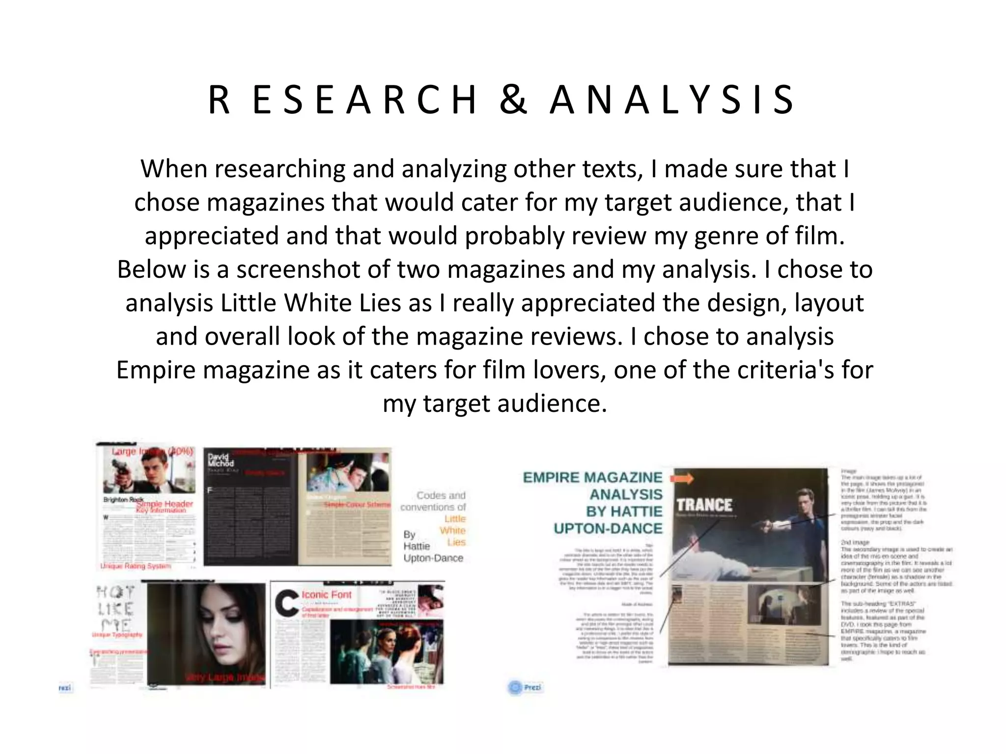 R E S E A R C H & A N A L Y S I S
When researching and analyzing other texts, I made sure that I
chose magazines that would cater for my target audience, that I
appreciated and that would probably review my genre of film.
Below is a screenshot of two magazines and my analysis. I chose to
analysis Little White Lies as I really appreciated the design, layout
and overall look of the magazine reviews. I chose to analysis
Empire magazine as it caters for film lovers, one of the criteria's for
my target audience.
 