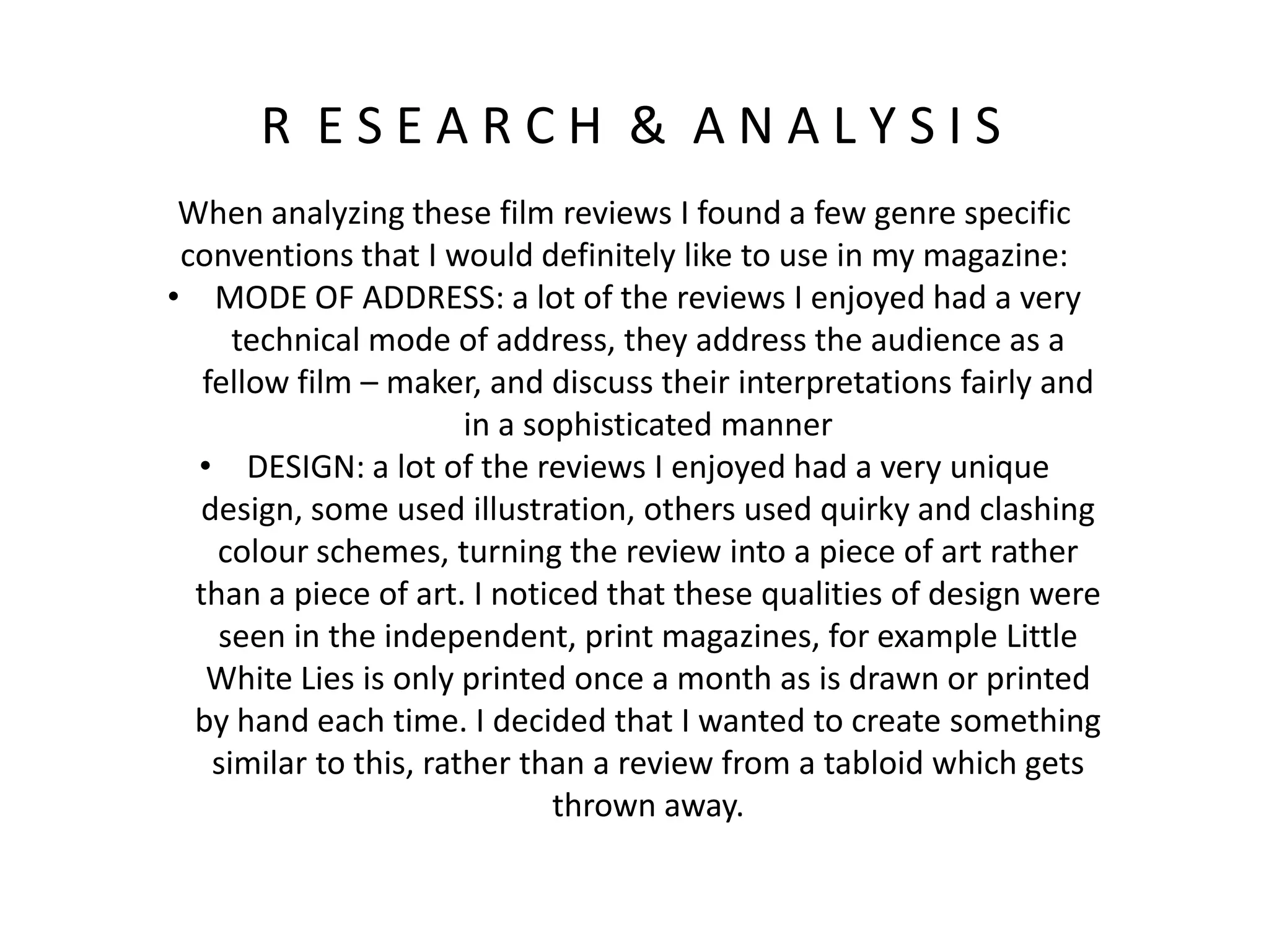R E S E A R C H & A N A L Y S I S
When analyzing these film reviews I found a few genre specific
conventions that I would definitely like to use in my magazine:
• MODE OF ADDRESS: a lot of the reviews I enjoyed had a very
technical mode of address, they address the audience as a
fellow film – maker, and discuss their interpretations fairly and
in a sophisticated manner
• DESIGN: a lot of the reviews I enjoyed had a very unique
design, some used illustration, others used quirky and clashing
colour schemes, turning the review into a piece of art rather
than a piece of art. I noticed that these qualities of design were
seen in the independent, print magazines, for example Little
White Lies is only printed once a month as is drawn or printed
by hand each time. I decided that I wanted to create something
similar to this, rather than a review from a tabloid which gets
thrown away.
 