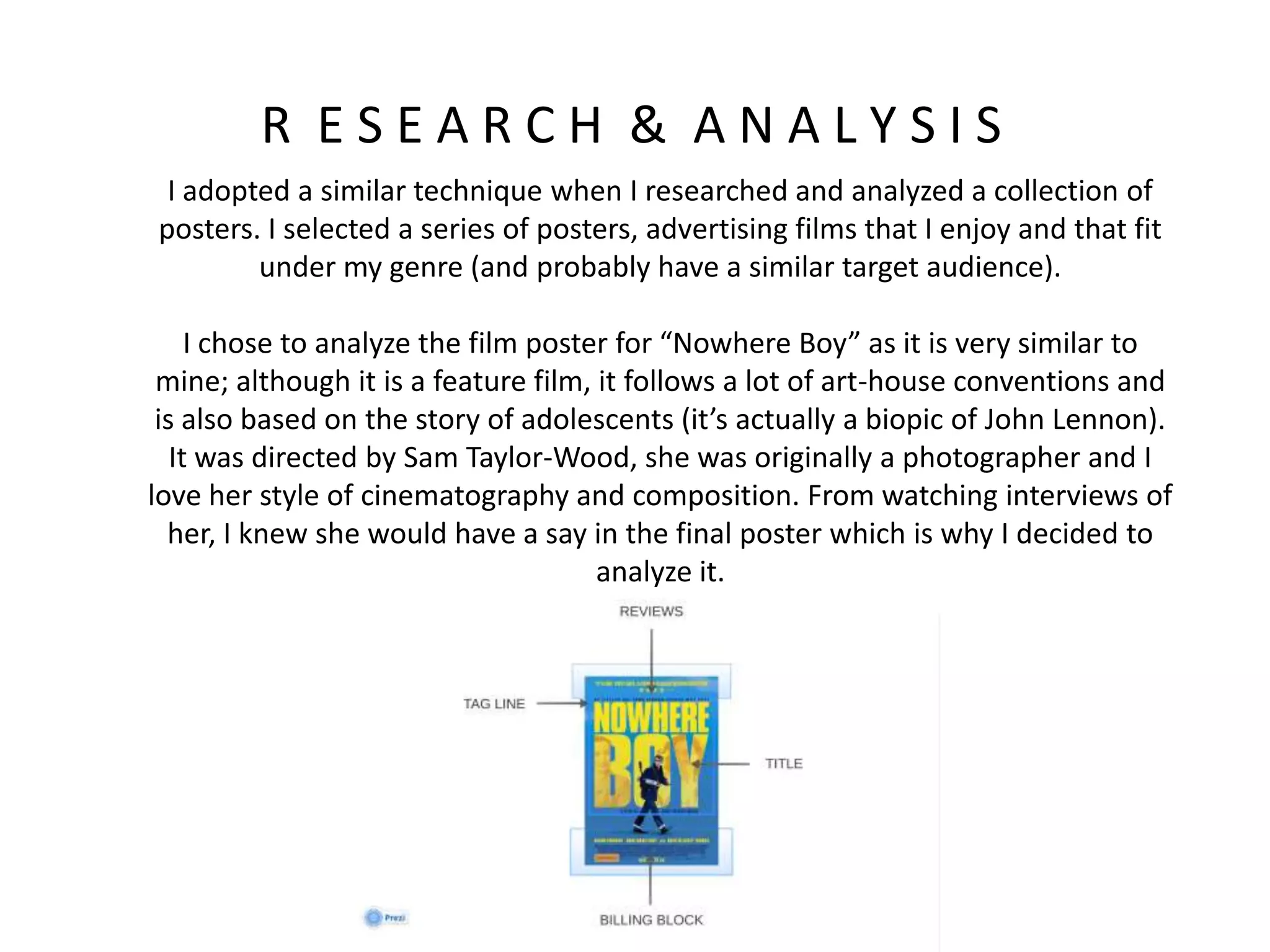 R E S E A R C H & A N A L Y S I S
I adopted a similar technique when I researched and analyzed a collection of
posters. I selected a series of posters, advertising films that I enjoy and that fit
under my genre (and probably have a similar target audience).
I chose to analyze the film poster for “Nowhere Boy” as it is very similar to
mine; although it is a feature film, it follows a lot of art-house conventions and
is also based on the story of adolescents (it’s actually a biopic of John Lennon).
It was directed by Sam Taylor-Wood, she was originally a photographer and I
love her style of cinematography and composition. From watching interviews of
her, I knew she would have a say in the final poster which is why I decided to
analyze it.
 