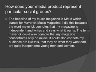 How does your media product represent
particular social groups?
 The headline of my music magazine is MMM which
stands fo...