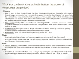 Whathaveyoulearntabouttechnologiesfromtheprocessof
constructionthisproduct?
Photoshop
• Layers: I learnt all about the layer feature that photo shop provided throughout the creation of my magazine.
I learnt how you can move the layers around and manipulate them so that two things can over lap each other.
For example I move a layer so that the text would go over an image as opposed to behind. What I also learnt
about layers is how to delete them – I accidently created a lot of unneeded layers and so I learnt that selecting
the layer and pressing backspace or delete would remover them.
• Colour overlay: Initially I didn’t now what this was or how to get to it but I discovered it and I used it for the
majority of the cover I found myself using this tool. Throughout this I learnt what a ‘stroke’ was and I used it
on both my pages.
• Inserting images: I thought it would be straight forward but you had to go through a process of opening,
dragging, using the move tool and then inserting it into the document.
• Make a JPEG: I learnt how to transform the photoshop product into a JPEG
Blogger
• Inserting Images: I learnt how to add images to my posts and reposition and resize them as well
• Adding a document: I understood how to attach other document like word, onto my post –e.g. I attached a
word document of my risk assessment.
Phone
• Sending self E-mail: Once I took the photos I needed to get them onto the computer without a lead and so I
learnt that I could email myself through google mail and that’s how I got my images onto the computer.
Scribd
• I learnt how to use scribd and I then used it on blogger to publish a post. A peer helped me through this this
process of dragging the document, copying the embed code and submitting it as a HTML on blogger.
 