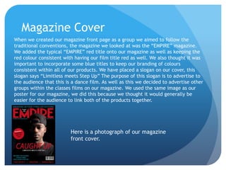 Magazine Cover
When we created our magazine front page as a group we aimed to follow the
traditional conventions, the magazine we looked at was the “EMPIRE” magazine.
We added the typical “EMPIRE” red title onto our magazine as well as keeping the
red colour consistent with having our film title red as well. We also thought it was
important to incorporate some blue titles to keep our branding of colours
consistent within all of our products. We have placed a slogan on our cover, this
slogan says “Limitless meets Step Up” The purpose of this slogan is to advertise to
the audience that this is a dance film. As well as this we decided to advertise other
groups within the classes films on our magazine. We used the same image as our
poster for our magazine, we did this because we thought it would generally be
easier for the audience to link both of the products together.
Here is a photograph of our magazine
front cover.
 