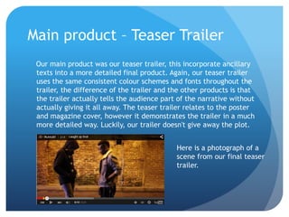 Main product – Teaser Trailer
Our main product was our teaser trailer, this incorporate ancillary
texts into a more detailed final product. Again, our teaser trailer
uses the same consistent colour schemes and fonts throughout the
trailer, the difference of the trailer and the other products is that
the trailer actually tells the audience part of the narrative without
actually giving it all away. The teaser trailer relates to the poster
and magazine cover, however it demonstrates the trailer in a much
more detailed way. Luckily, our trailer doesn't give away the plot.
Here is a photograph of a
scene from our final teaser
trailer.
 