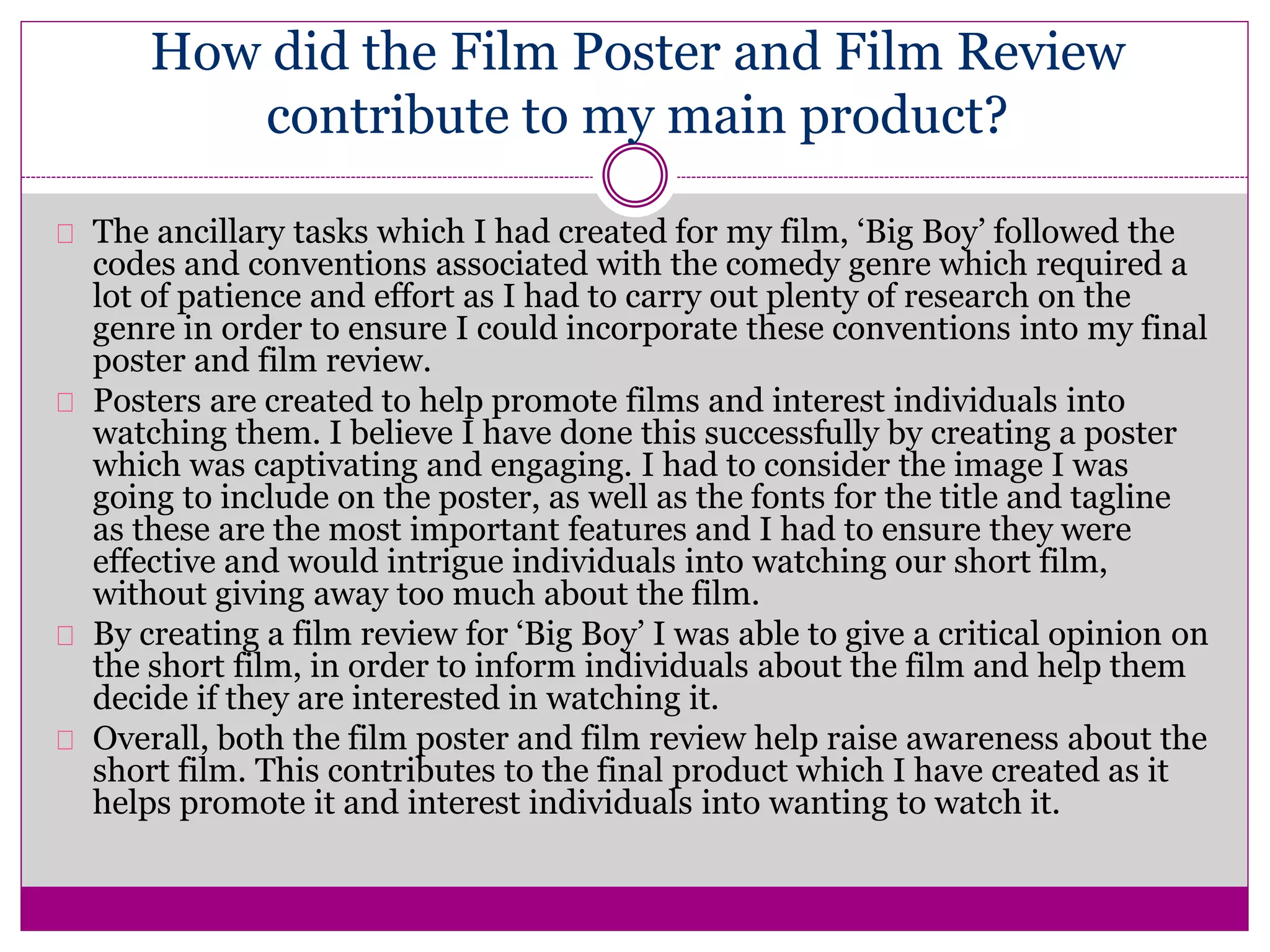 How did the Film Poster and Film Review
contribute to my main product?
The ancillary tasks which I had created for my film, ‘Big Boy’ followed the
codes and conventions associated with the comedy genre which required a
lot of patience and effort as I had to carry out plenty of research on the
genre in order to ensure I could incorporate these conventions into my final
poster and film review.
Posters are created to help promote films and interest individuals into
watching them. I believe I have done this successfully by creating a poster
which was captivating and engaging. I had to consider the image I was
going to include on the poster, as well as the fonts for the title and tagline
as these are the most important features and I had to ensure they were
effective and would intrigue individuals into watching our short film,
without giving away too much about the film.
By creating a film review for ‘Big Boy’ I was able to give a critical opinion on
the short film, in order to inform individuals about the film and help them
decide if they are interested in watching it.
Overall, both the film poster and film review help raise awareness about the
short film. This contributes to the final product which I have created as it
helps promote it and interest individuals into wanting to watch it.
 