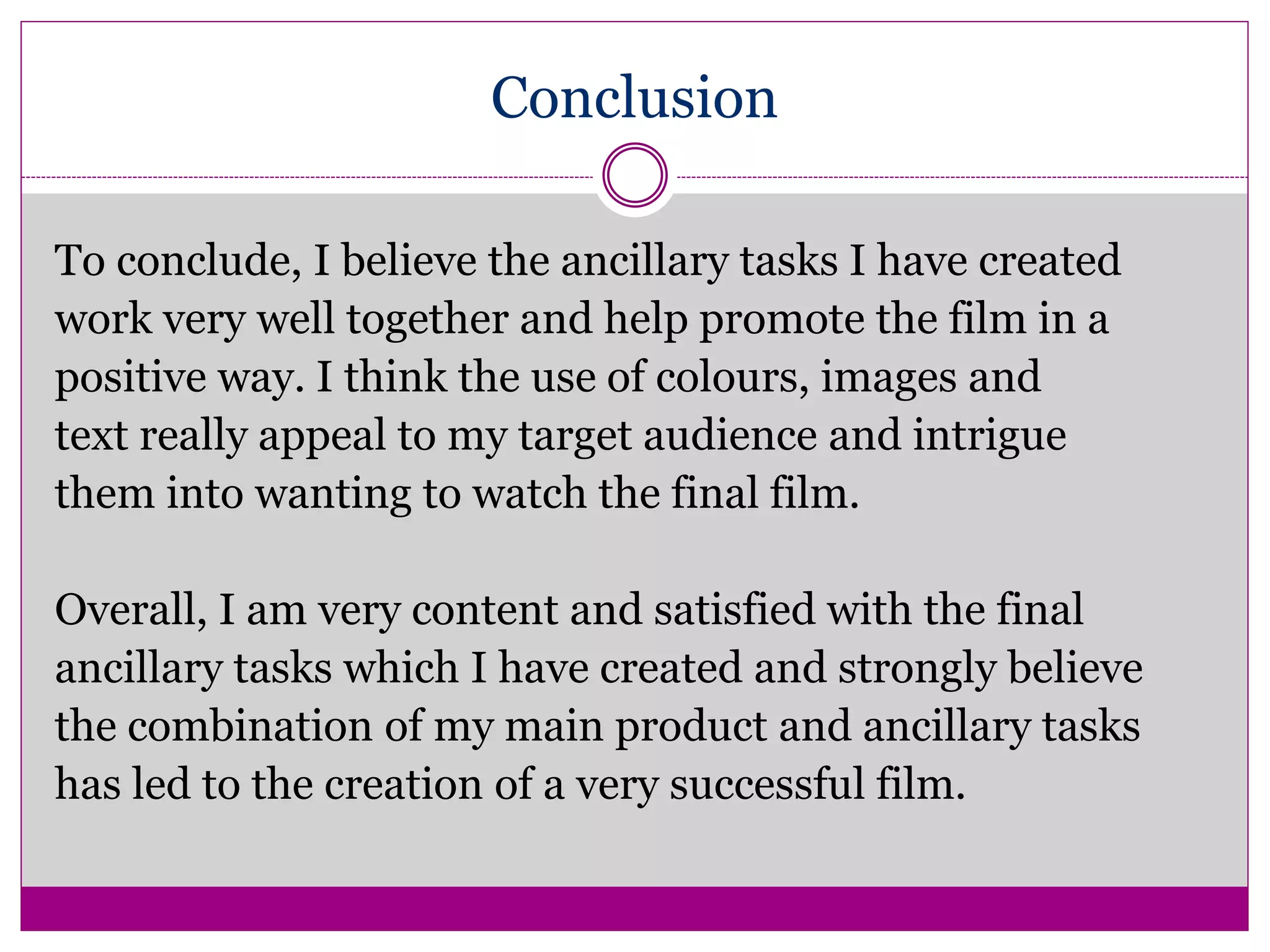 Conclusion
To conclude, I believe the ancillary tasks I have created
work very well together and help promote the film in a
positive way. I think the use of colours, images and
text really appeal to my target audience and intrigue
them into wanting to watch the final film.
Overall, I am very content and satisfied with the final
ancillary tasks which I have created and strongly believe
the combination of my main product and ancillary tasks
has led to the creation of a very successful film.
 