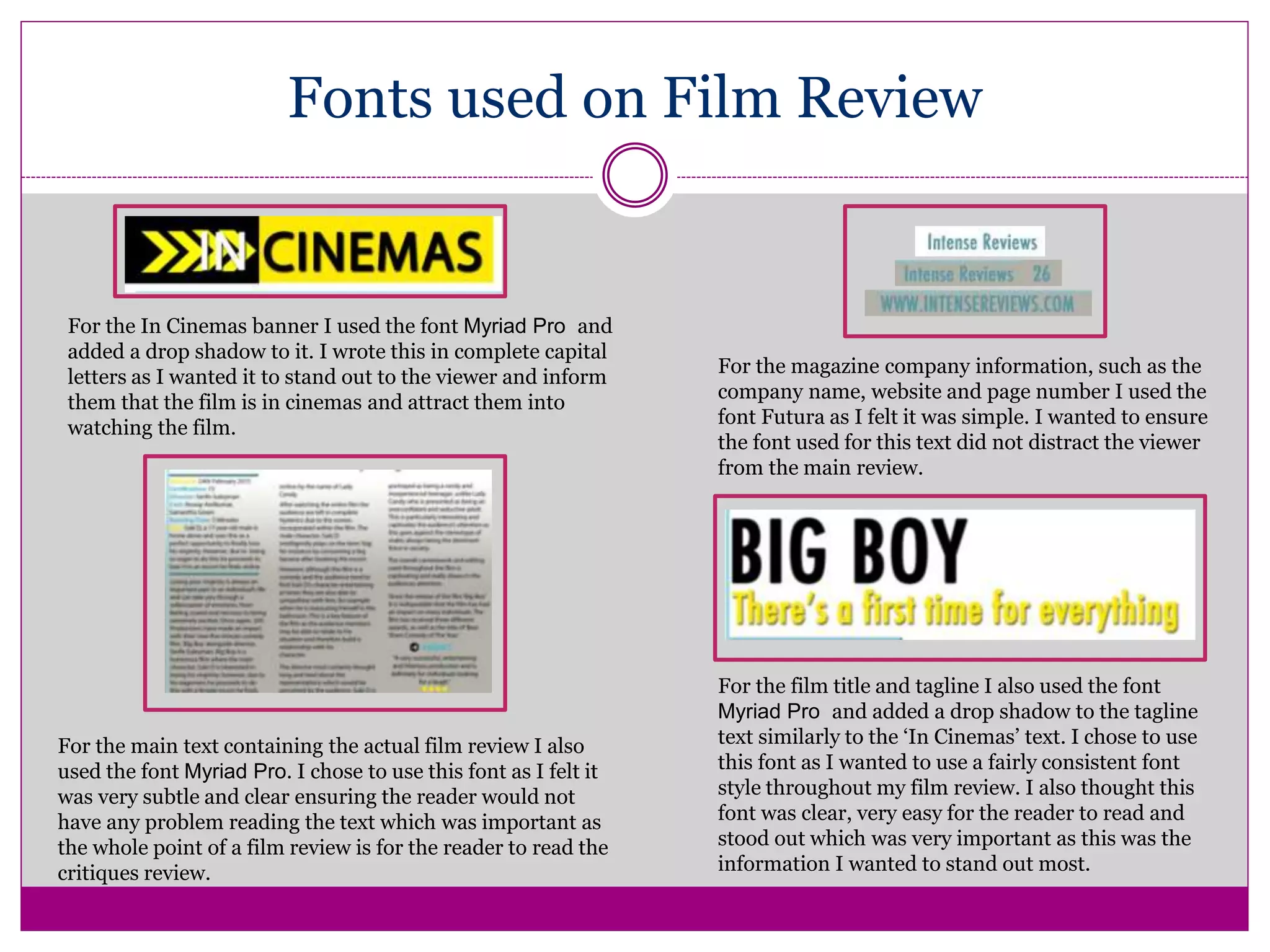 Fonts used on Film Review
For the In Cinemas banner I used the font Myriad Pro and
added a drop shadow to it. I wrote this in complete capital
letters as I wanted it to stand out to the viewer and inform
them that the film is in cinemas and attract them into
watching the film.
For the main text containing the actual film review I also
used the font Myriad Pro. I chose to use this font as I felt it
was very subtle and clear ensuring the reader would not
have any problem reading the text which was important as
the whole point of a film review is for the reader to read the
critiques review.
For the magazine company information, such as the
company name, website and page number I used the
font Futura as I felt it was simple. I wanted to ensure
the font used for this text did not distract the viewer
from the main review.
For the film title and tagline I also used the font
Myriad Pro and added a drop shadow to the tagline
text similarly to the ‘In Cinemas’ text. I chose to use
this font as I wanted to use a fairly consistent font
style throughout my film review. I also thought this
font was clear, very easy for the reader to read and
stood out which was very important as this was the
information I wanted to stand out most.
 