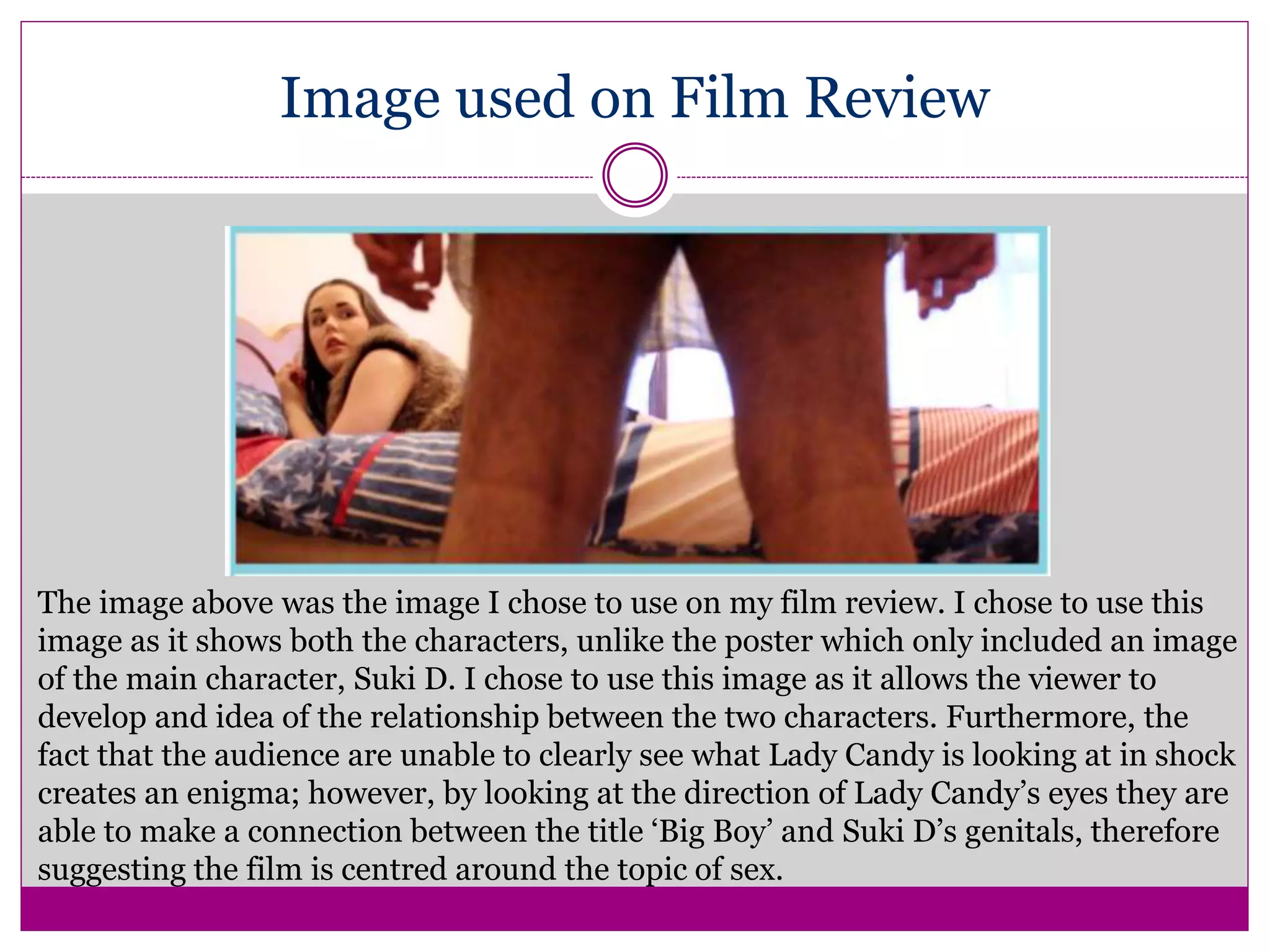 Image used on Film Review
The image above was the image I chose to use on my film review. I chose to use this
image as it shows both the characters, unlike the poster which only included an image
of the main character, Suki D. I chose to use this image as it allows the viewer to
develop and idea of the relationship between the two characters. Furthermore, the
fact that the audience are unable to clearly see what Lady Candy is looking at in shock
creates an enigma; however, by looking at the direction of Lady Candy’s eyes they are
able to make a connection between the title ‘Big Boy’ and Suki D’s genitals, therefore
suggesting the film is centred around the topic of sex.
 
