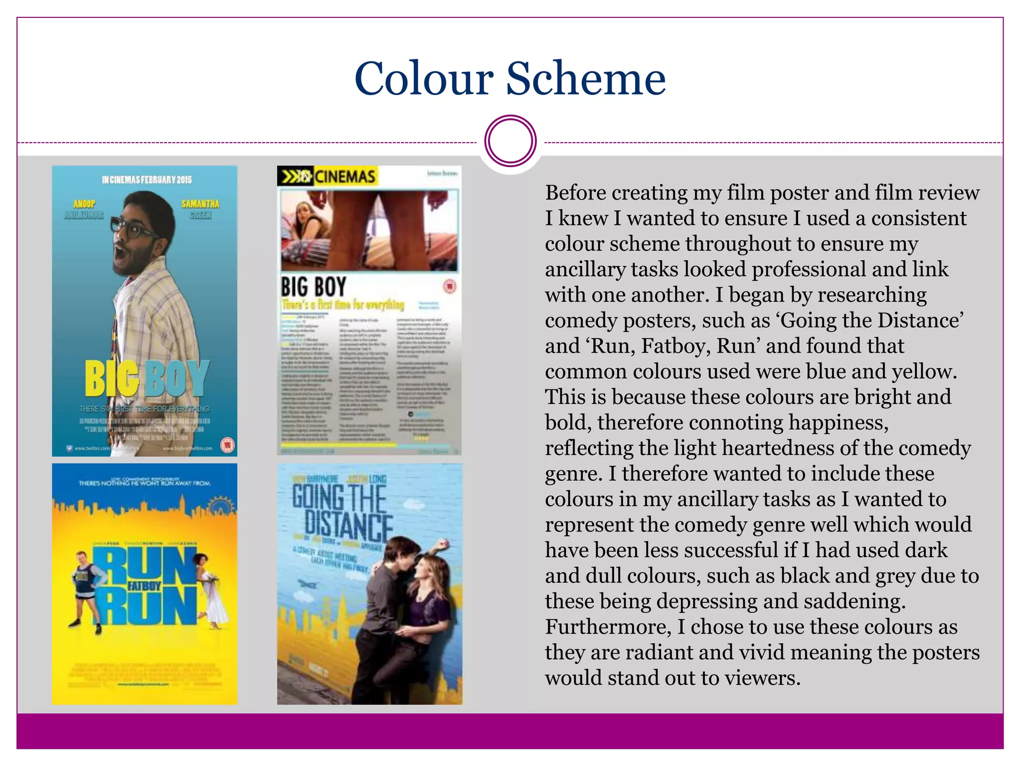 Colour Scheme
Before creating my film poster and film review
I knew I wanted to ensure I used a consistent
colour scheme throughout to ensure my
ancillary tasks looked professional and link
with one another. I began by researching
comedy posters, such as ‘Going the Distance’
and ‘Run, Fatboy, Run’ and found that
common colours used were blue and yellow.
This is because these colours are bright and
bold, therefore connoting happiness,
reflecting the light heartedness of the comedy
genre. I therefore wanted to include these
colours in my ancillary tasks as I wanted to
represent the comedy genre well which would
have been less successful if I had used dark
and dull colours, such as black and grey due to
these being depressing and saddening.
Furthermore, I chose to use these colours as
they are radiant and vivid meaning the posters
would stand out to viewers.
 
