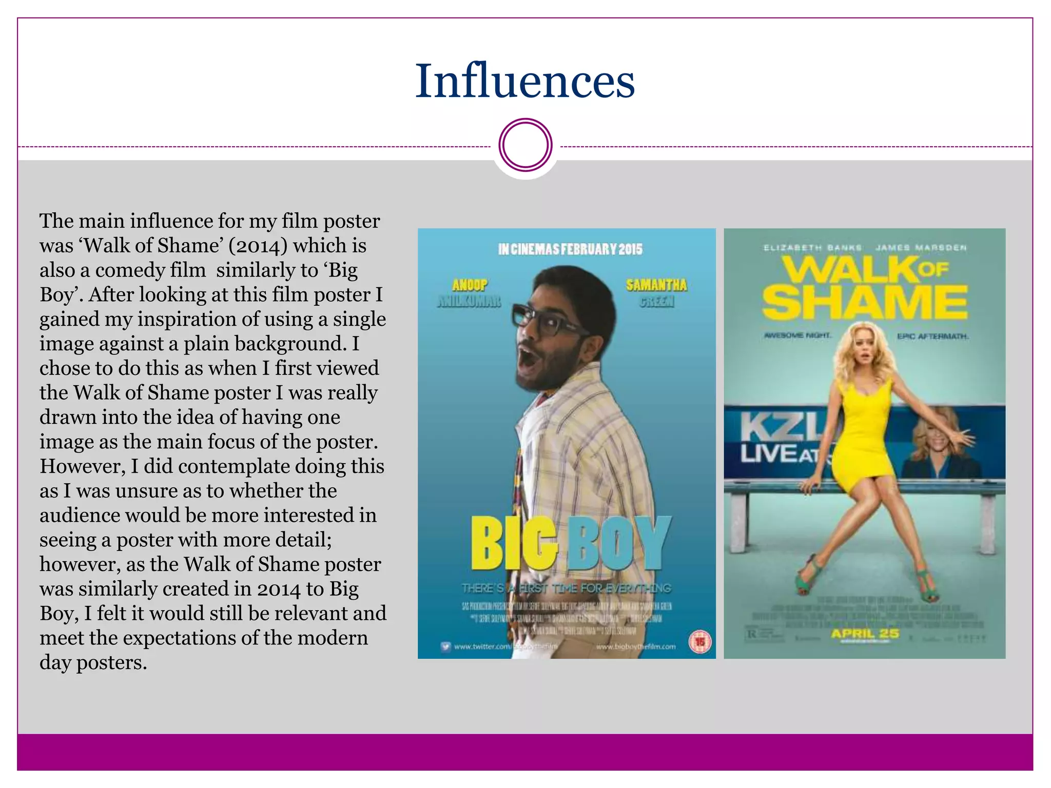 Influences
The main influence for my film poster
was ‘Walk of Shame’ (2014) which is
also a comedy film similarly to ‘Big
Boy’. After looking at this film poster I
gained my inspiration of using a single
image against a plain background. I
chose to do this as when I first viewed
the Walk of Shame poster I was really
drawn into the idea of having one
image as the main focus of the poster.
However, I did contemplate doing this
as I was unsure as to whether the
audience would be more interested in
seeing a poster with more detail;
however, as the Walk of Shame poster
was similarly created in 2014 to Big
Boy, I felt it would still be relevant and
meet the expectations of the modern
day posters.
 