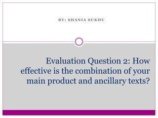 B Y : S H A N I A S U K H U
Evaluation Question 2: How
effective is the combination of your
main product and ancillary texts?
 