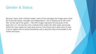 Gender & Status
Because I have used a female model, some of the messages the images give could
be to do with power, strength and independence, this is backed up by the cover
like ‘at the top of her game’. I feel the images represent this because of the
pose she is in, the has her arms crossed which makes her look ready and strong
whilst her face makes her look sassy and as if she knows she is best which is how
a lot of rappers like to brand themselves and is also how they are branded in the
media and music.