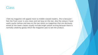 Class
I feel my magazine will appeal more to middle classed readers, this is because I
feel the front cover is very clean and not busy on the eye, Also the colours I have
used a quite mellow and easy on the eye where as magazines that are obviously
aimed at the lower classes usually include bright yellow writing because there is
normally celebrity gossip which the magazine uses to sell the product.