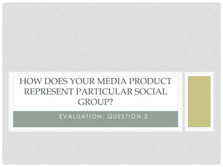 E V A L U A T I O N : Q U E S T I O N 2
HOW DOES YOUR MEDIA PRODUCT
REPRESENT PARTICULAR SOCIAL
GROUP?
 