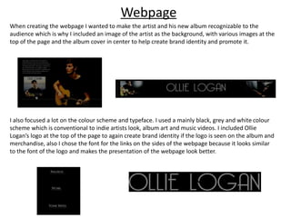 Webpage
When creating the webpage I wanted to make the artist and his new album recognizable to the
audience which is why I included an image of the artist as the background, with various images at the
top of the page and the album cover in center to help create brand identity and promote it.
I also focused a lot on the colour scheme and typeface. I used a mainly black, grey and white colour
scheme which is conventional to indie artists look, album art and music videos. I included Ollie
Logan’s logo at the top of the page to again create brand identity if the logo is seen on the album and
merchandise, also I chose the font for the links on the sides of the webpage because it looks similar
to the font of the logo and makes the presentation of the webpage look better.
 
