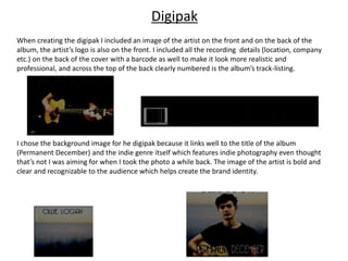 Digipak
When creating the digipak I included an image of the artist on the front and on the back of the
album, the artist’s logo is also on the front. I included all the recording details (location, company
etc.) on the back of the cover with a barcode as well to make it look more realistic and
professional, and across the top of the back clearly numbered is the album’s track-listing.
I chose the background image for he digipak because it links well to the title of the album
(Permanent December) and the indie genre itself which features indie photography even thought
that’s not I was aiming for when I took the photo a while back. The image of the artist is bold and
clear and recognizable to the audience which helps create the brand identity.
 