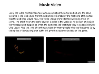 Music Video
Lastly the video itself is important when promoting the artist and album, the song
featured is the lead single from the album so it’s probably the first song of the artist
that the audience would hear. The video shows brand identity within its mise-en-
scene. The artist wears the same style of clothes in the video as he does in photos on
the webpage and digipak, so when the audience see that style they’ll associate it with
Ollie Logan. Also the style of clothing is worn by many people who like the genre so by
seeing the artist wearing that outfit will give the audience an idea of the genre.
 