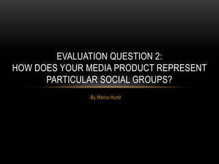By Marco Hurst
EVALUATION QUESTION 2:
HOW DOES YOUR MEDIA PRODUCT REPRESENT
PARTICULAR SOCIAL GROUPS?
 