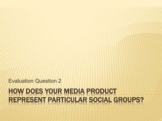 HOW DOES YOUR MEDIA PRODUCT
REPRESENT PARTICULAR SOCIAL GROUPS?
Evaluation Question 2
 