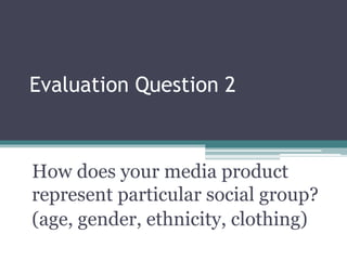 Evaluation Question 2
How does your media product
represent particular social group?
(age, gender, ethnicity, clothing)
 