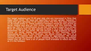 Target Audience
Our target audience are 15-30 year olds who are interested in films that
make them think. We have not specified a certain gender, however, I
think that girls between 15-20 would prefer the film, but boys between
21-30 would prefer it. These audience members would be very active on
social medias and also on film review websites and film festivals. We
gave our film a 15 certification as we felt that there would be a certain
level of violence but we also wanted to keep it to a wide audience, as
sometimes 18s are too niche. We will attract a wide audience by being
active on social media and participating in film festivals. After
showcasing our film in film festivals, we would release our film to a
selection of cinemas that we feel would be appropriate. We would
release during the summer of 2015. releasing our film during he summer
means that we will have a lot of people more available to watch our film
as it’s the holidays.
 