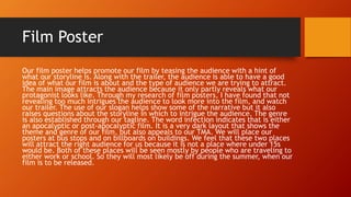 Film Poster
Our film poster helps promote our film by teasing the audience with a hint of
what our storyline is. Along with the trailer, the audience is able to have a good
idea of what our film is about and the type of audience we are trying to attract.
The main image attracts the audience because it only partly reveals what our
protagonist looks like. Through my research of film posters, I have found that not
revealing too much intrigues the audience to look more into the film, and watch
our trailer. The use of our slogan helps show some of the narrative but it also
raises questions about the storyline in which to intrigue the audience. The genre
is also established through our tagline. The word infection indicates that is either
an apocalyptic or post-apocalyptic film. It is a very dark layout that shows the
theme and genre of our film, but also appeals to our TMA. We will place our
posters at bus stops and on billboards on buildings. We feel that these two places
will attract the right audience for us because it is not a place where under 15s
would be. Both of these places will be seen mostly by people who are traveling to
either work or school. So they will most likely be off during the summer, when our
film is to be released.
 