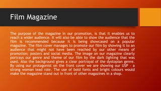 Film Magazine
The purpose of the magazine in our promotion, is that it enables us to
reach a wider audience. It will also be able to show the audience that the
film is recommended because it is being showcased on a popular
magazine. The film cover manages to promote our film by showing it to an
audience that might not have been reached by our other means of
promotion; posters and social media. The image on our magazine clearly
portrays our genre and theme of our film by the dark lighting that was
used. Also the background gives a clear portrayal of the dystopian genre.
By using our protagonist on the front cover we are showing our USP – a
strong woman lead role. The use of bold fonts and bright colours would
make the magazine stand out in front of other magazines in a shop.
 