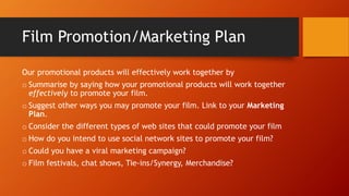 Film Promotion/Marketing Plan
Our promotional products will effectively work together by
o Summarise by saying how your promotional products will work together
effectively to promote your film.
o Suggest other ways you may promote your film. Link to your Marketing
Plan.
o Consider the different types of web sites that could promote your film
o How do you intend to use social network sites to promote your film?
o Could you have a viral marketing campaign?
o Film festivals, chat shows, Tie-ins/Synergy, Merchandise?
 