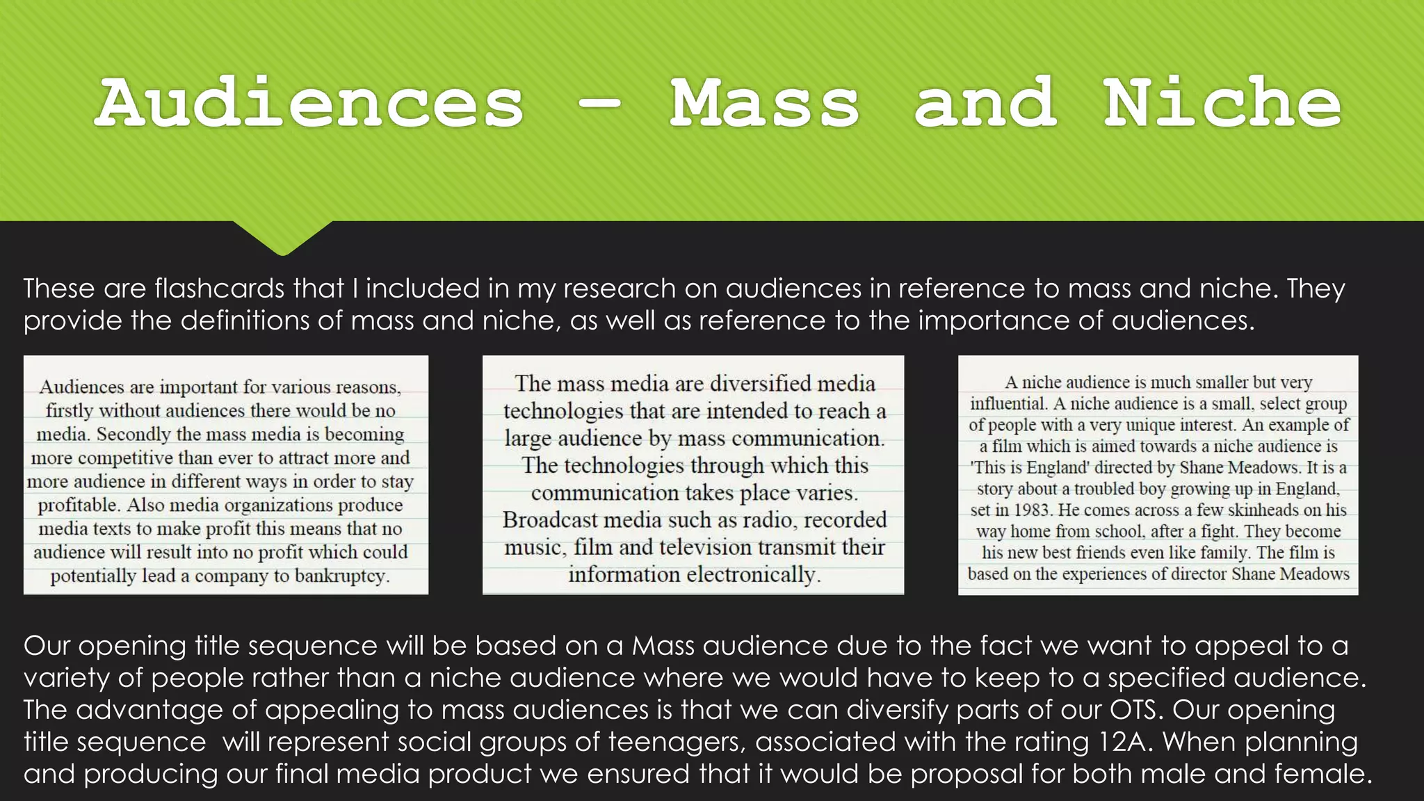 Audiences – Mass and Niche
These are flashcards that I included in my research on audiences in reference to mass and niche. They
provide the definitions of mass and niche, as well as reference to the importance of audiences.
Our opening title sequence will be based on a Mass audience due to the fact we want to appeal to a
variety of people rather than a niche audience where we would have to keep to a specified audience.
The advantage of appealing to mass audiences is that we can diversify parts of our OTS. Our opening
title sequence will represent social groups of teenagers, associated with the rating 12A. When planning
and producing our final media product we ensured that it would be proposal for both male and female.
 