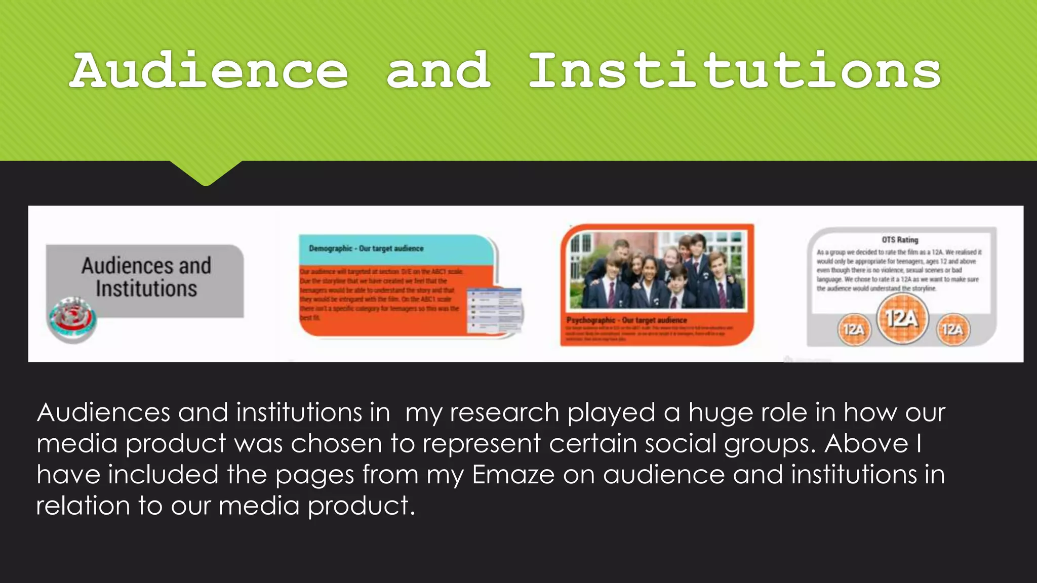 Audience and Institutions
Audiences and institutions in my research played a huge role in how our
media product was chosen to represent certain social groups. Above I
have included the pages from my Emaze on audience and institutions in
relation to our media product.
 
