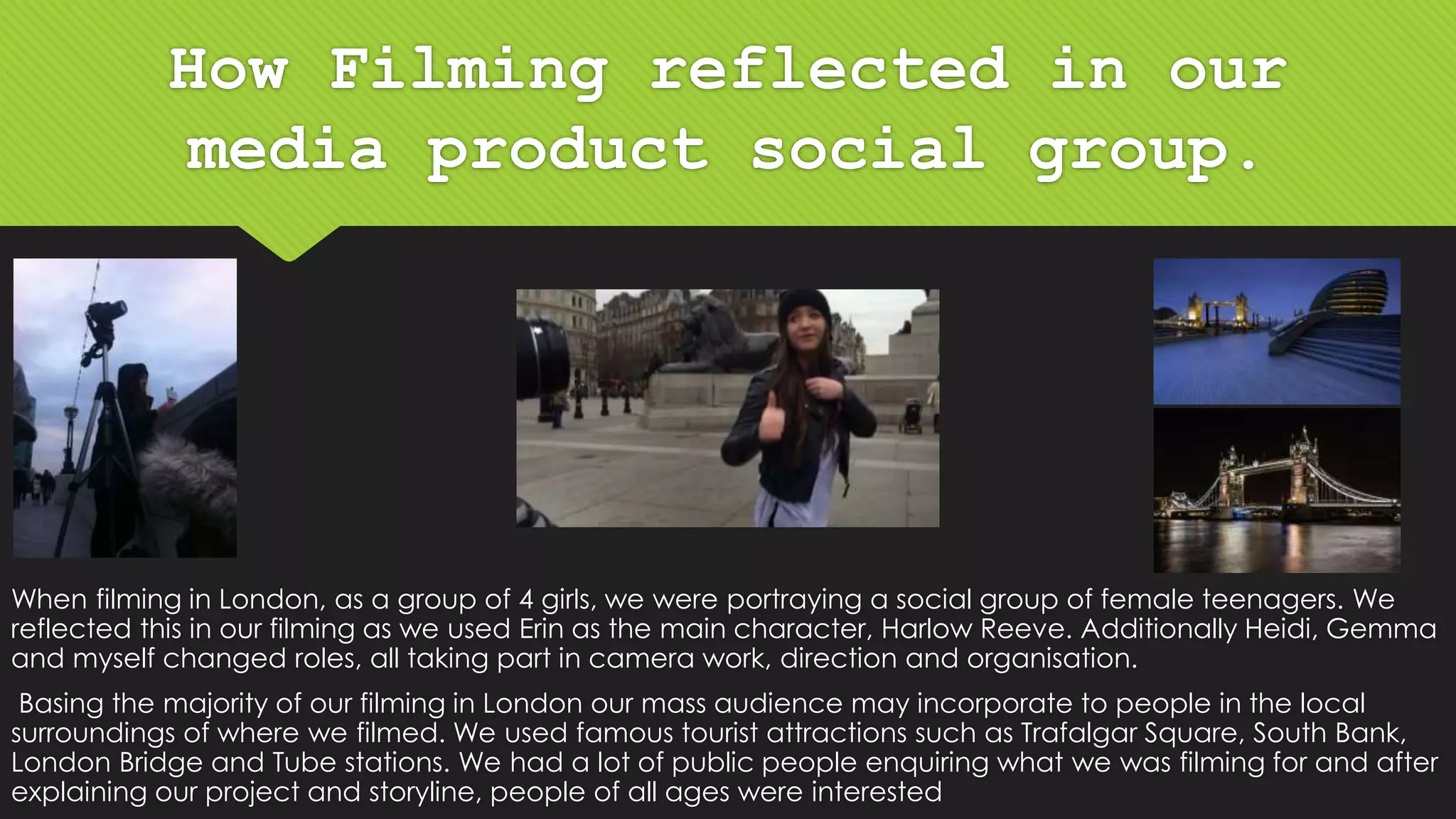 How Filming reflected in our
media product social group.
When filming in London, as a group of 4 girls, we were portraying a social group of female teenagers. We
reflected this in our filming as we used Erin as the main character, Harlow Reeve. Additionally Heidi, Gemma
and myself changed roles, all taking part in camera work, direction and organisation.
Basing the majority of our filming in London our mass audience may incorporate to people in the local
surroundings of where we filmed. We used famous tourist attractions such as Trafalgar Square, South Bank,
London Bridge and Tube stations. We had a lot of public people enquiring what we was filming for and after
explaining our project and storyline, people of all ages were interested
 