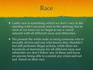 Race
 Lastly race is something which we don’t vary in the
opening with Caucasian men in the opening, but as
soon as we move on we begin to see a varied
amount with all different races and ethnicities.
 We present the white male as being someone who is
sexually driven and one who knows they shouldn’t
but still performs illegal actions, while there are
hundreds of stereotypes for all different races and
ethnicities we don’t follow any of these and focus
on anyone being able to commit any crime and not
just based on their race.
 
