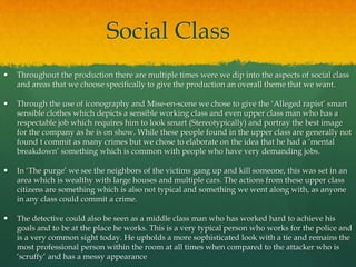Social Class
 Throughout the production there are multiple times were we dip into the aspects of social class
and areas that we choose specifically to give the production an overall theme that we want.
 Through the use of iconography and Mise-en-scene we chose to give the ‘Alleged rapist’ smart
sensible clothes which depicts a sensible working class and even upper class man who has a
respectable job which requires him to look smart (Stereotypically) and portray the best image
for the company as he is on show. While these people found in the upper class are generally not
found t commit as many crimes but we chose to elaborate on the idea that he had a ‘mental
breakdown’ something which is common with people who have very demanding jobs.
 In ‘The purge’ we see the neighbors of the victims gang up and kill someone, this was set in an
area which is wealthy with large houses and multiple cars. The actions from these upper class
citizens are something which is also not typical and something we went along with, as anyone
in any class could commit a crime.
 The detective could also be seen as a middle class man who has worked hard to achieve his
goals and to be at the place he works. This is a very typical person who works for the police and
is a very common sight today. He upholds a more sophisticated look with a tie and remains the
most professional person within the room at all times when compared to the attacker who is
‘scruffy’ and has a messy appearance
 