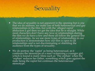 Sexuality
 The idea of sexuality is not apparent in the opening but is one
that we do address, we make use of both heterosexual and gay
relationships in the film, but with the ‘alleged rapist’
abduction a girl then we get the idea that he is straight. While
most characters don’t have any love or relationships during
the film we do have a few and these all follow the general line
of relationships. As we use more types of relationships in our
production is demonstrates how our film is open to all
relationships and is not discriminating or shielding the
audience from the types of sexuality.
 We do portray the ‘rapist’ as being heterosexual, as it
continues the stereotype of a man victimizing a younger girl,
which is found is many films such as ‘The orphan’ when the
‘orphan’ seduces her father, something which goes against the
male being the rapist but continues the heterosexual
stereotype.
 