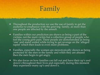 Family
 Throughout the production we use the use of family to get the
audience to emphasize with the grieving family, as more than
one people are affected by the assault.
 Families within our prediction are shown as being a part of the
victims, not the main victim but a collective group of people who
feel the young girls pain. These people are demonstrated as being
‘one’ and stand united while trying to get revenge on the ‘alleged
rapist’ which then leads to even more problems.
 Families, especially the women are stereotypically shown as being
protected by the men in the family and when they are abused
then the men begin to get angry.
 We also focus on how families can fall out and have their up’s and
down’s throughout their lives and especially during this moment
they experience many up’s and down’s.
 