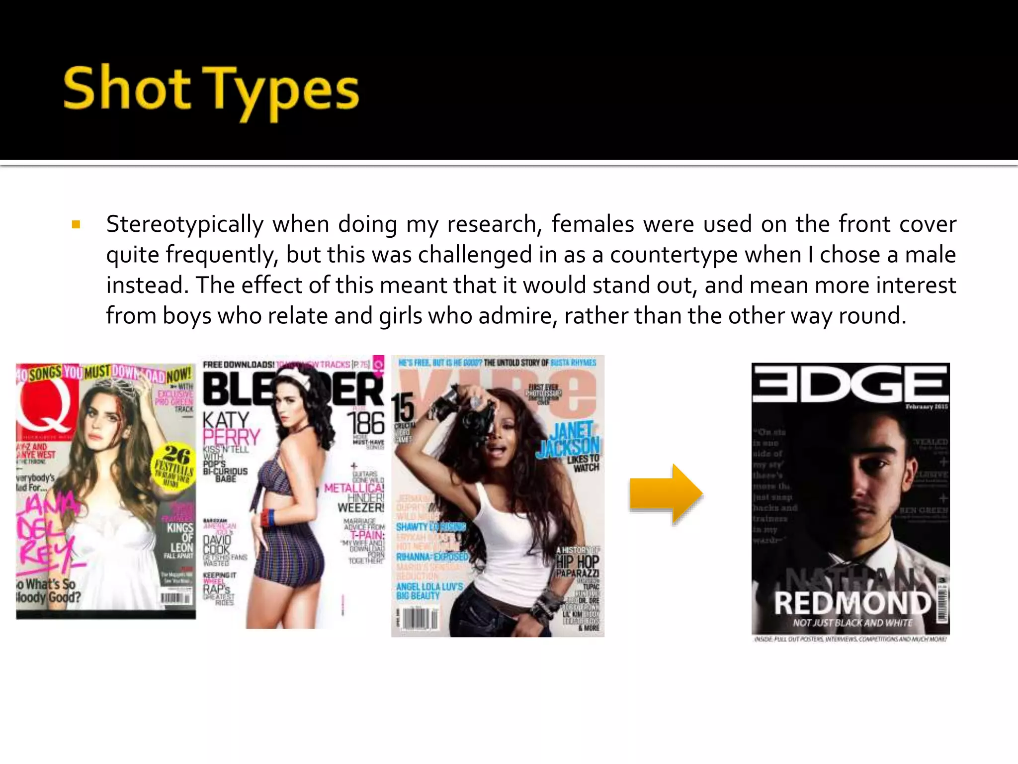  Stereotypically when doing my research, females were used on the front cover
quite frequently, but this was challenged in as a countertype when I chose a male
instead. The effect of this meant that it would stand out, and mean more interest
from boys who relate and girls who admire, rather than the other way round.
 