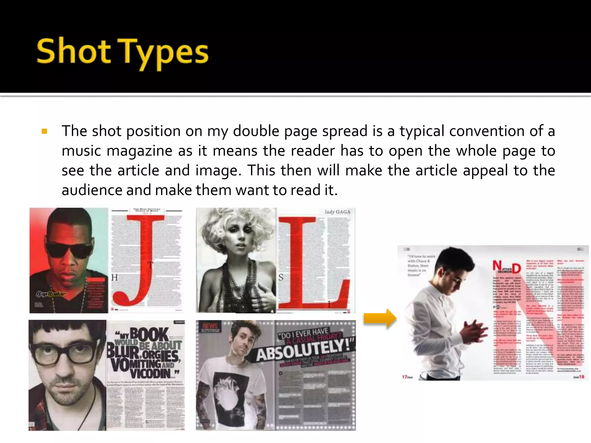  The shot position on my double page spread is a typical convention of a
music magazine as it means the reader has to open the whole page to
see the article and image. This then will make the article appeal to the
audience and make them want to read it.
 