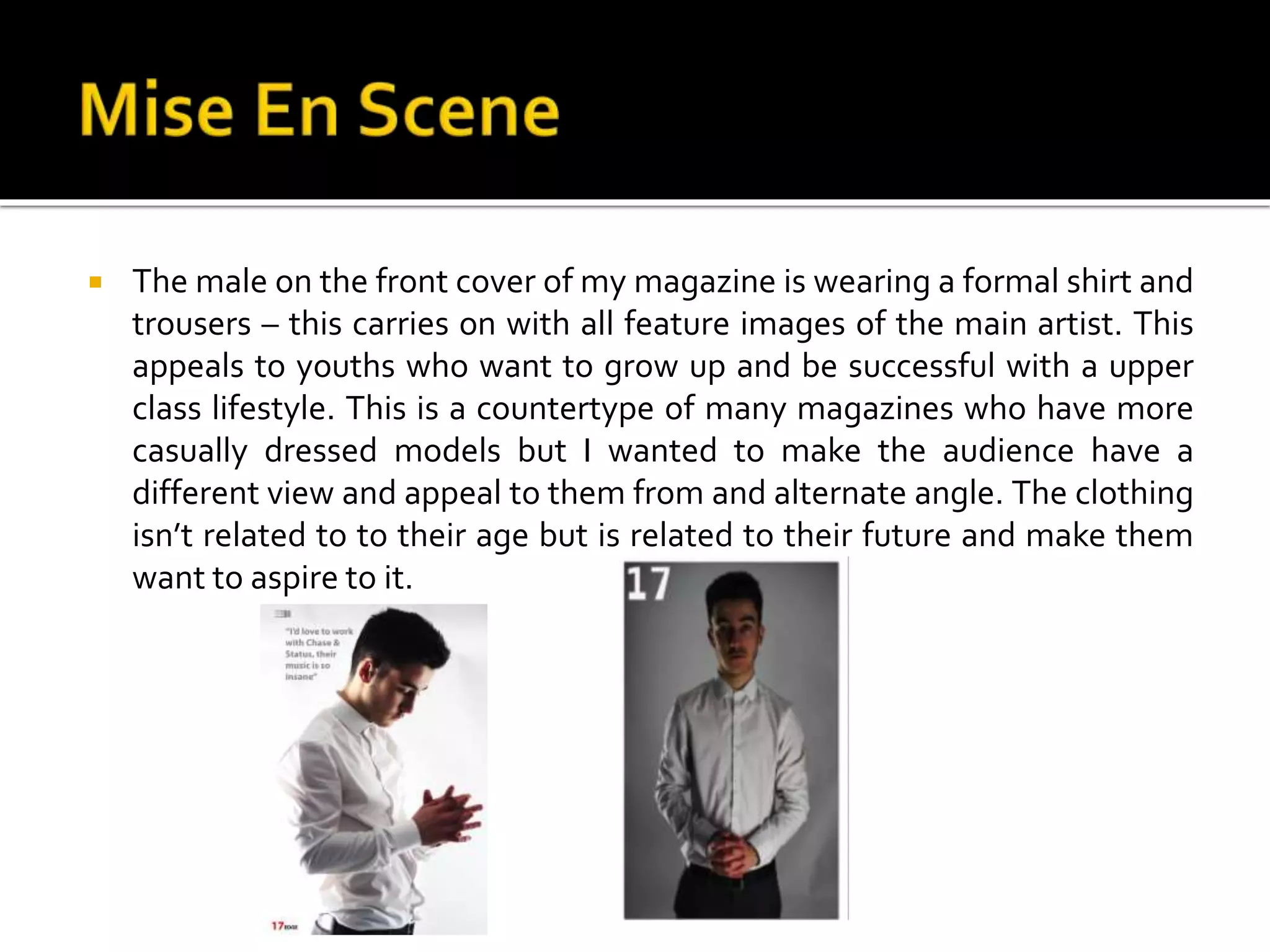  The male on the front cover of my magazine is wearing a formal shirt and
trousers – this carries on with all feature images of the main artist. This
appeals to youths who want to grow up and be successful with a upper
class lifestyle. This is a countertype of many magazines who have more
casually dressed models but I wanted to make the audience have a
different view and appeal to them from and alternate angle. The clothing
isn’t related to to their age but is related to their future and make them
want to aspire to it.
 