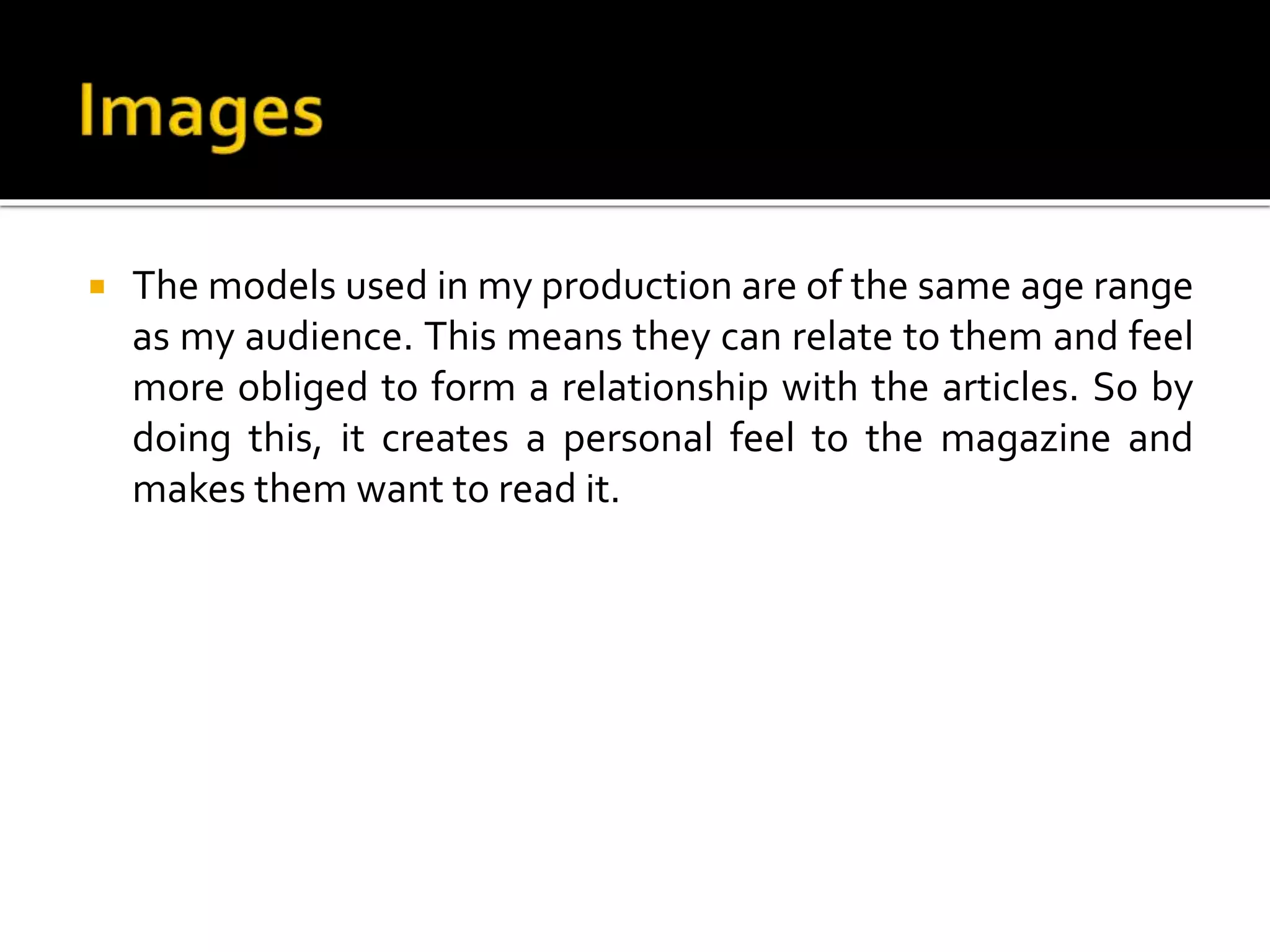  The models used in my production are of the same age range
as my audience. This means they can relate to them and feel
more obliged to form a relationship with the articles. So by
doing this, it creates a personal feel to the magazine and
makes them want to read it.
 