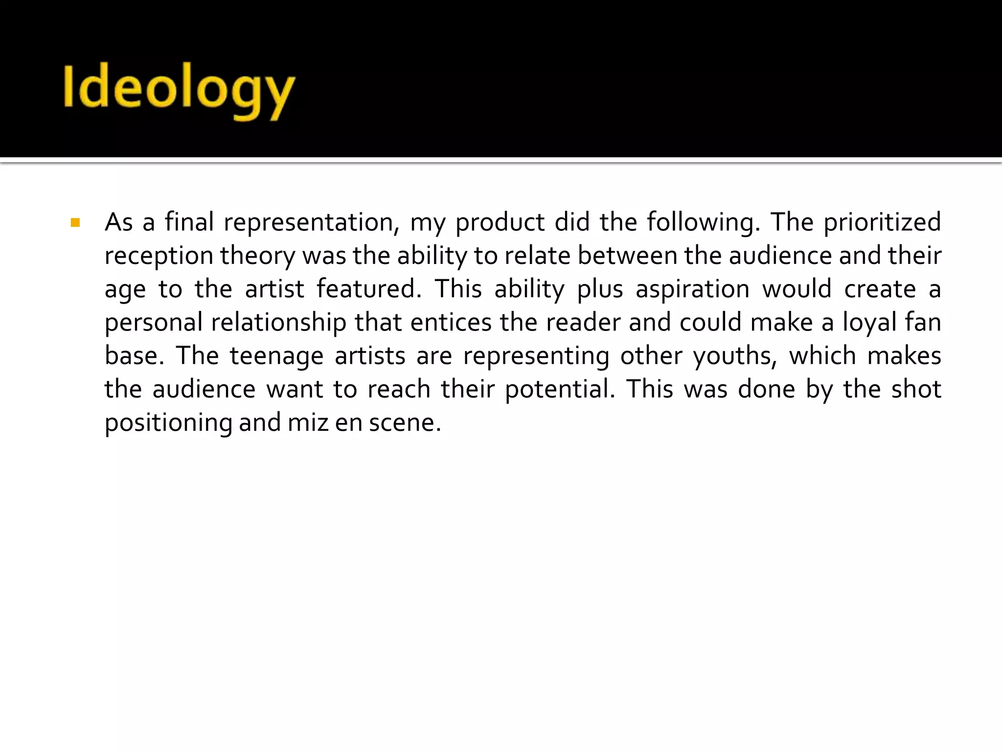  As a final representation, my product did the following. The prioritized
reception theory was the ability to relate between the audience and their
age to the artist featured. This ability plus aspiration would create a
personal relationship that entices the reader and could make a loyal fan
base. The teenage artists are representing other youths, which makes
the audience want to reach their potential. This was done by the shot
positioning and miz en scene.
 