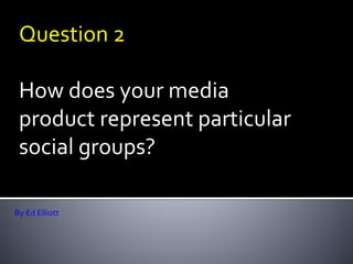 Question 2
How does your media
product represent particular
social groups?
By Ed Elliott
 