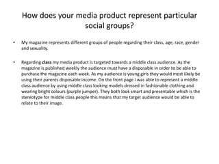 How does your media product represent particular
social groups?
• My magazine represents different groups of people regarding their class, age, race, gender
and sexuality.
• Regarding class my media product is targeted towards a middle class audience. As the
magazine is published weekly the audience must have a disposable in order to be able to
purchase the magazine each week. As my audience is young girls they would most likely be
using their parents disposable income. On the front page I was able to represent a middle
class audience by using middle class looking models dressed in fashionable clothing and
wearing bright colours (purple jumper). They both look smart and presentable which is the
stereotype for middle class people this means that my target audience would be able to
relate to their image.
 