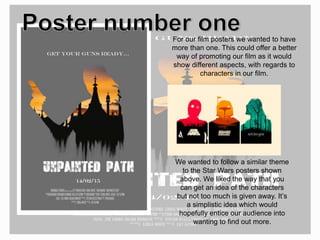 For our film posters we wanted to have
more than one. This could offer a better
way of promoting our film as it would
show different aspects, with regards to
characters in our film.
We wanted to follow a similar theme
to the Star Wars posters shown
above. We liked the way that you
can get an idea of the characters
but not too much is given away. It’s
a simplistic idea which would
hopefully entice our audience into
wanting to find out more.
 