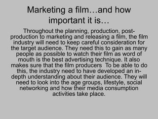 Marketing a film…and how
important it is…
Throughout the planning, production, post-
production to marketing and releasing a film, the film
industry will need to keep careful consideration for
the target audience. They need this to gain as many
people as possible to watch their film as word of
mouth is the best advertising technique. It also
makes sure that the film producers To be able to do
this, the industry need to have developed an in-
depth understanding about their audience. They will
need to look into the age groups, lifestyle, social
networking and how their media consumption
activities take place.
 