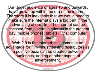 Our target audience of ages 15 and upwards,
have grown up within the era of the internet.
Therefore it is inevitable that we would need to
make sure the internet plays a big part in the
advertising of our film. The internet can be
accessed from several platforms in the present
day; mobile phones; tablets; TV’s; computer
etc.
Web 2.0 is the internet; this comes at an
advantage for film industries and distributors as
a positive buzz can be created between
audiences, adding another aspect of
advertisement.
 