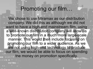 Promoting our film…
We chose to use Miramax as our distribution
company. We did this as although we did not
want to have a high-end mainstream film, using
a well-known distribution company will allow us
to promote our film in a much more large-scale
manner. This would then include focusing on
promoting our film to a wider audience. As we
are not using high-end technology to produce
our film, we would be able to focus on spending
the money on promotion specifically.
 