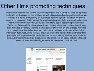 Other films promoting techniques…
Most films have their film trailers shown on television and in cinemas. They also pay for
posters to be displayed on bus shelters as well billboards and on buses themselves. We
realised that as we are focusing on audiences from the age of 15 and up, we should
depend on using web 2.0 to spread the word and allow people to share and collaborate
information within each other, about our film. Many social networking sites such as
Twitter, YouTube and Facebook allow films to display interactive posts of their film on
their websites. By simply showing a small banner of our film on one of these websites
and using interactive techniques, we could interact with our audiences without direct
interaction itself. Also, using web 2.0 allows us to use the ‘related films’ and ‘other films
you might like’ approach whilst audiences are perhaps looking at other films similar to
ours. Advertisements such as these, come at a small cost on social network sites and
would allow us to make bigger profits for the rest of our film to sell.
 